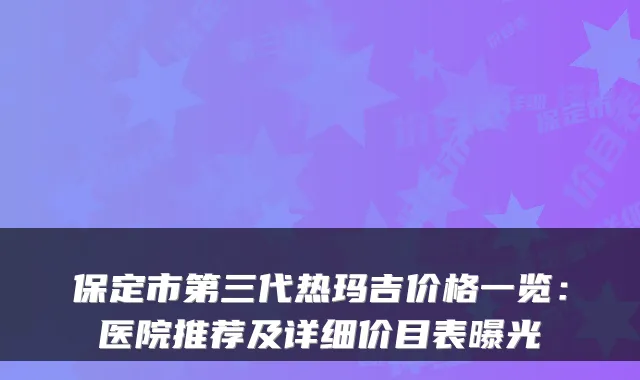 保定市第三代热玛吉价格一览：医院推荐及详细价目表曝光