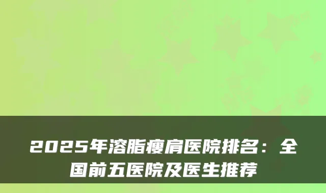 2025年溶脂瘦肩医院排名：全国前五医院及医生推荐