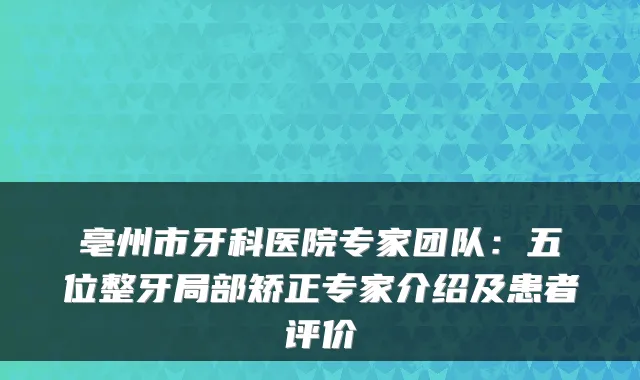 亳州市牙科医院专家团队：五位整牙局部矫正专家介绍及患者评价