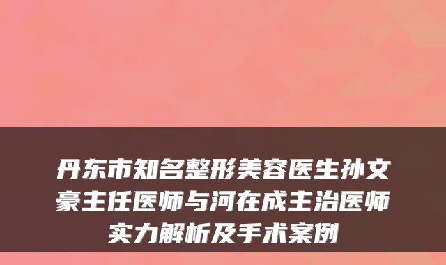 丹东市知名整形美容医生孙文豪主任医师与河在成主治医师实力解析及手术案例