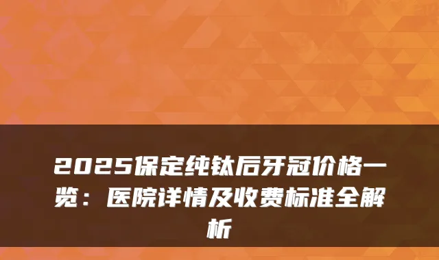 2025保定纯钛后牙冠价格一览:医院详情及收费标准全解析