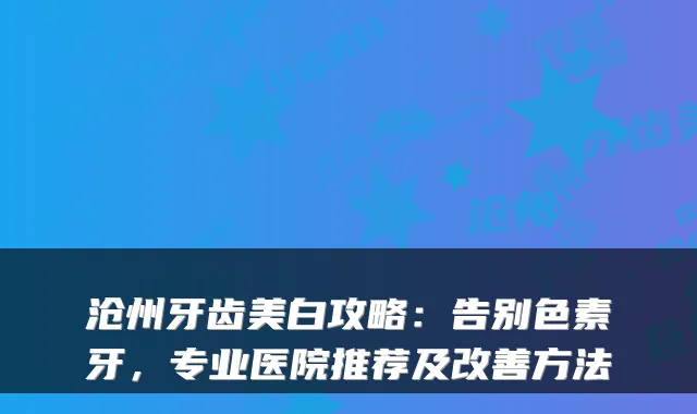 沧州牙齿美白攻略:告别色素牙,专业医院推荐及改善方法