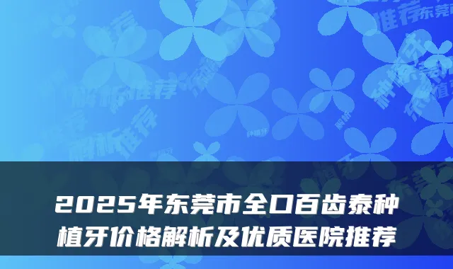 2025年东莞市全口百齿泰种植牙价格解析及优质医院推荐