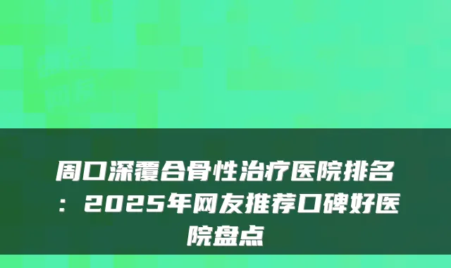 周口深覆合骨性医院排名：2025年网友推荐口碑好医院盘点