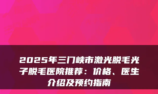2025年三门峡市激光脱毛光子脱毛医院推荐：价格、医生介绍及预约指南