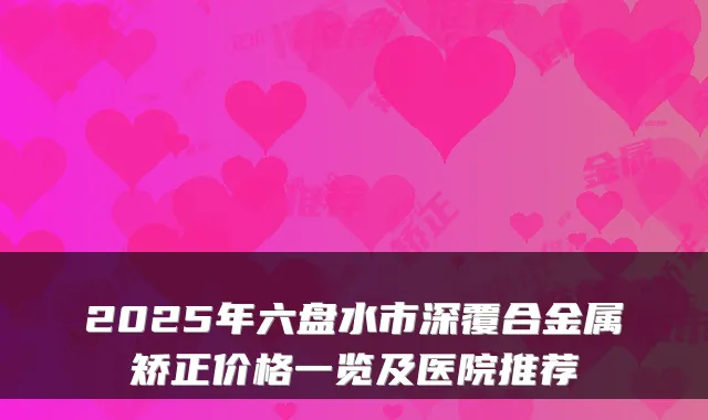 2025年六盘水市深覆合金属矫正价格一览及医院推荐
