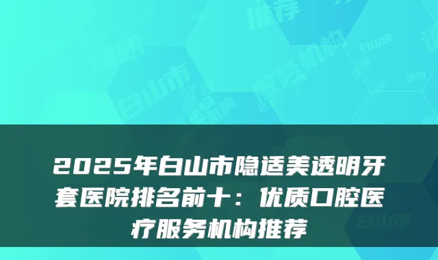 2025年白山市隐适美透明牙套医院排名前十:优质口腔医疗服务机构推荐