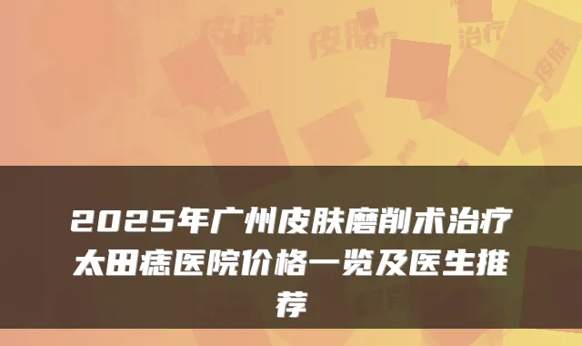 2025年广州皮肤磨削术太田痣医院价格一览及医生推荐