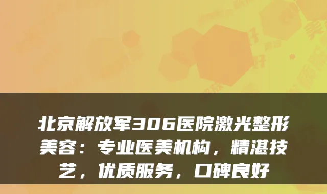 北京解放军306医院激光整形美容：专业医美机构，精湛技艺，优质服务，口碑良好