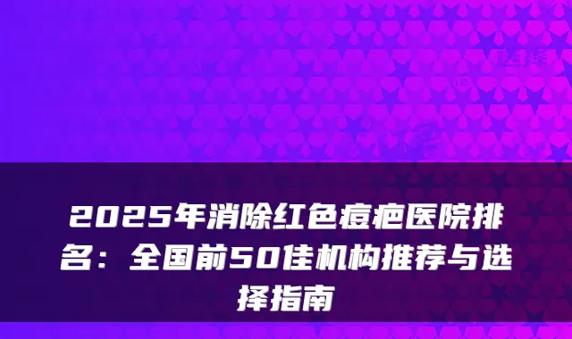 2025年消除红色痘疤医院排名：全国前50佳机构推荐与选择指南