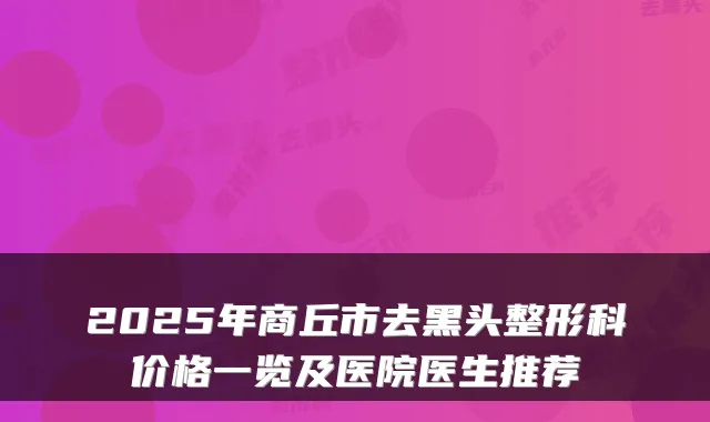 2025年商丘市去黑头整形科价格一览及医院医生推荐
