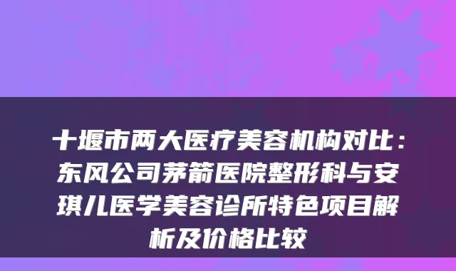十堰市两大医疗美容机构对比:东风公司茅箭医院整形科与安琪儿医学美容诊所特色项目解析及价格比较