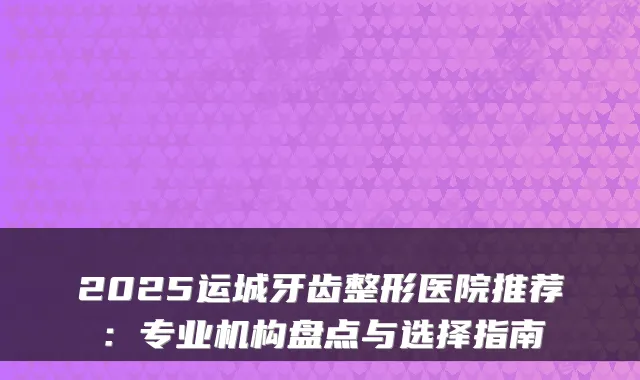 2025运城牙齿整形医院推荐：专业机构盘点与选择指南