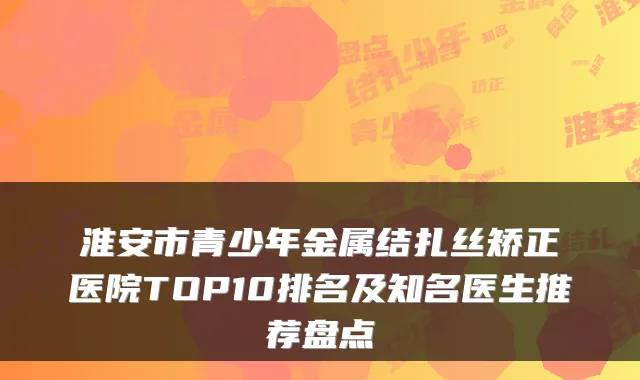 淮安市青少年金属结扎丝矫正医院TOP10排名及知名医生推荐盘点