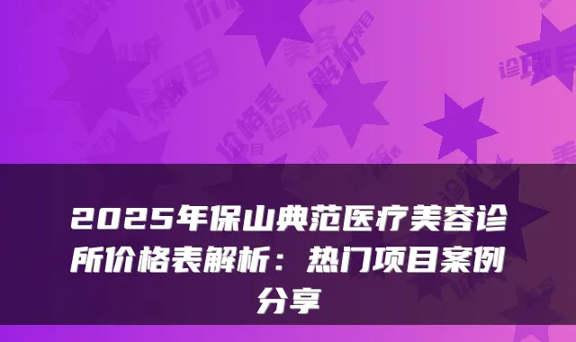 2025年保山典范医疗美容诊所价格表解析：热门项目案例分享