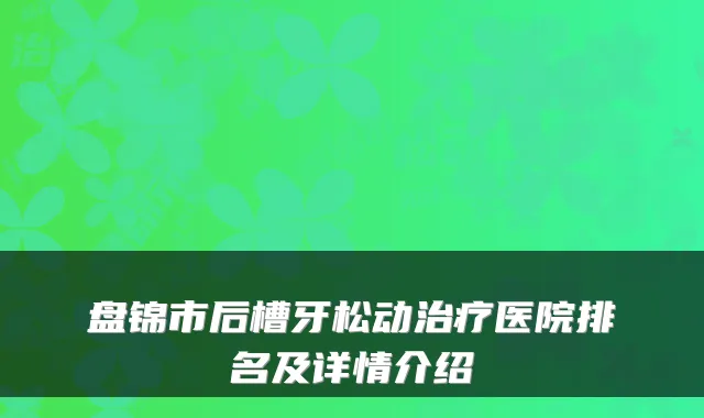 盘锦市后槽牙松动医院排名及详情介绍