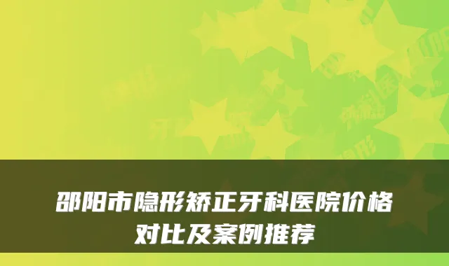邵阳市隐形矫正牙科医院价格对比及案例推荐