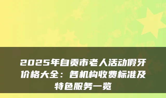 2025年自贡市老人活动假牙价格大全：各机构收费标准及特色服务一览