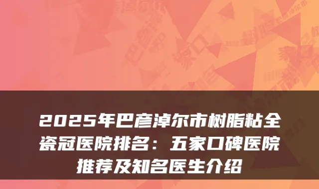 2025年巴彦淖尔市树脂粘全瓷冠医院排名：五家口碑医院推荐及知名医生介绍