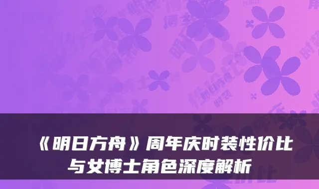 《明日方舟》周年庆时装性价比与女博士角色深度解析