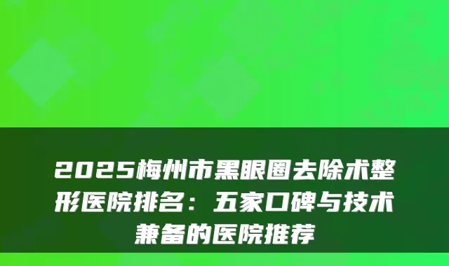 2025梅州市黑眼圈去除术整形医院排名：五家口碑与技术兼备的医院推荐