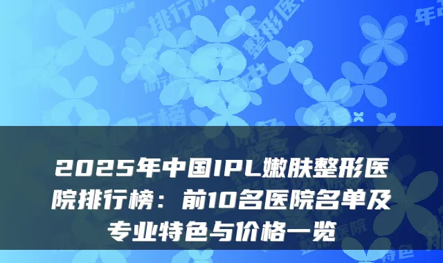 2025年中国IPL嫩肤整形医院排行榜：前10名医院名单及专业特色与价格一览
