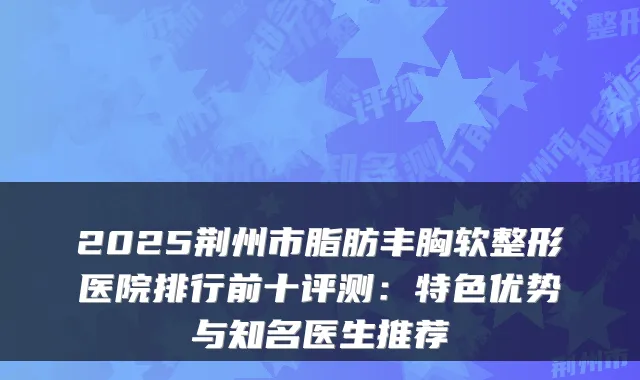 2025荆州市脂肪丰胸软整形医院排行前十评测：特色优势与知名医生推荐