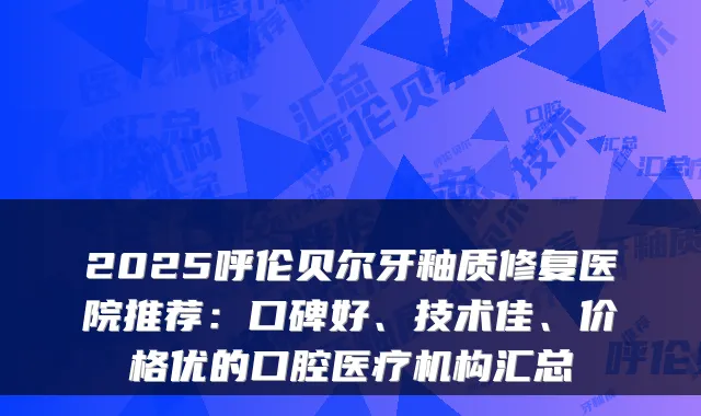 2025呼伦贝尔牙釉质修复医院推荐：口碑好、技术佳、价格优的口腔医疗机构汇总