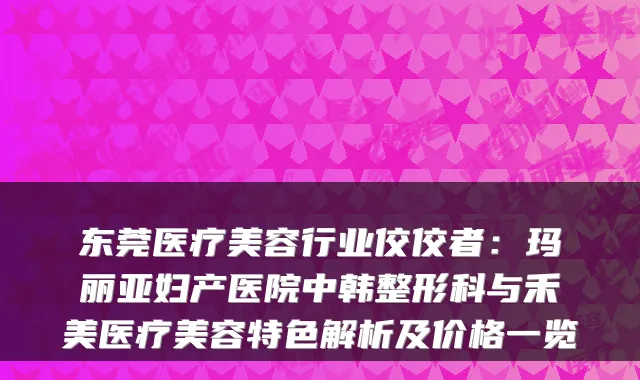 东莞医疗美容行业佼佼者：玛丽亚妇产医院中韩整形科与禾美医疗美容特色解析及价格一览