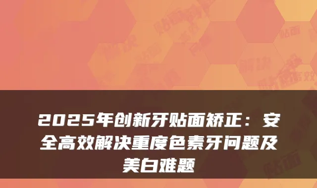 2025年创新牙贴面矫正：安全高效解决重度色素牙问题及美白难题