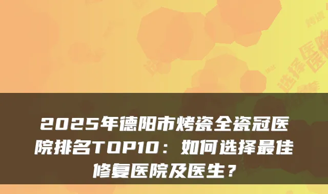 2025年德阳市烤瓷全瓷冠医院排名TOP10:如何选择佳修复医院及医生?