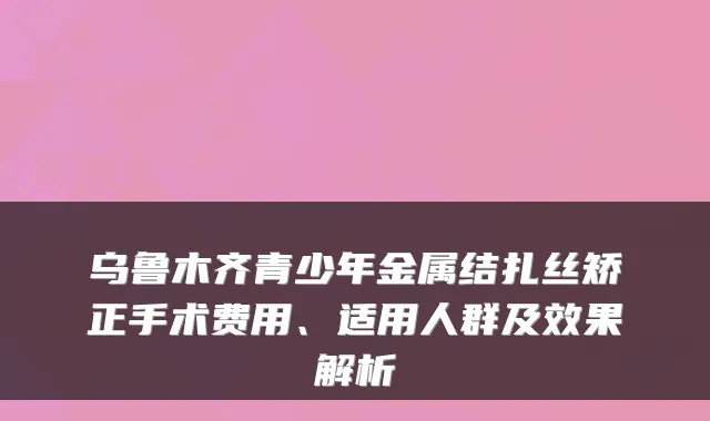 乌鲁木齐青少年金属结扎丝矫正手术费用、适用人群及效果解析