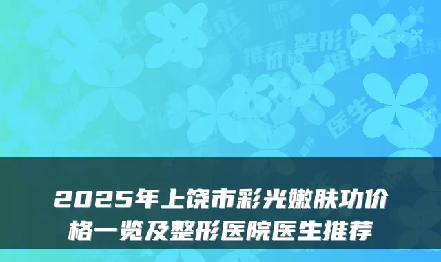 2025年上饶市彩光嫩肤功价格一览及整形医院医生推荐