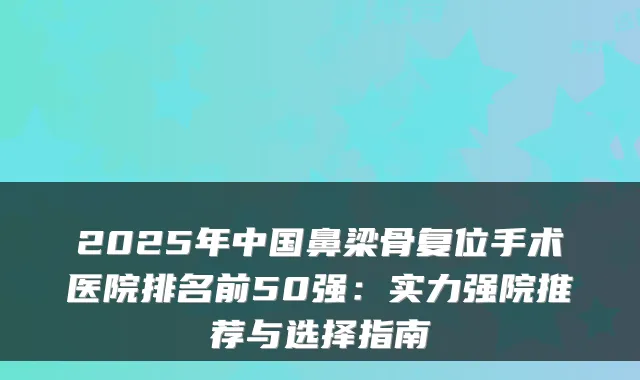 2025年中国鼻梁骨复位手术医院排名前50强：实力强院推荐与选择指南