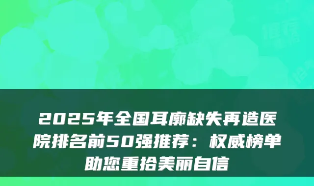 2025年全国耳廓缺失再造医院排名前50强推荐：榜单助您重拾美丽自信