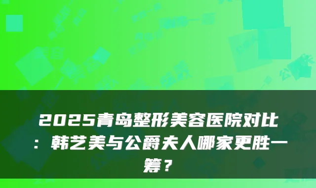 2025青岛整形美容医院对比:韩艺美与公爵夫人哪家更胜一筹?
