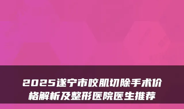 2025遂宁市咬肌切除手术价格解析及整形医院医生推荐