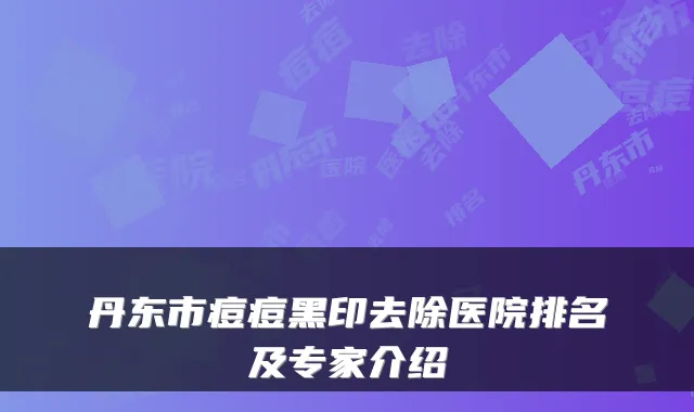 丹东市痘痘黑印去除医院排名及专家介绍
