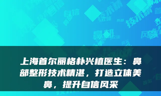 上海首尔丽格朴兴植医生:鼻部整形技术精湛,打造立体美鼻,提升自信风采
