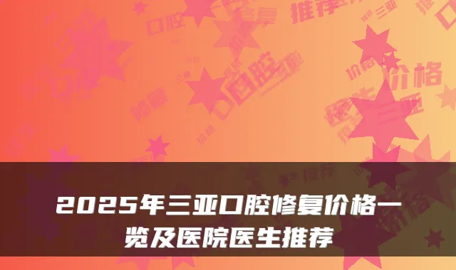 2025年三亚口腔修复价格一览及医院医生推荐