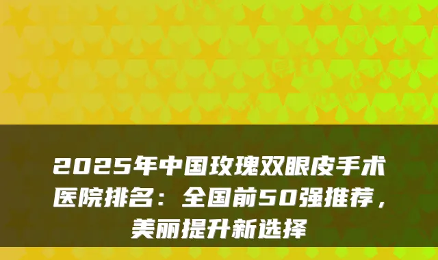 2025年中国玫瑰双眼皮手术医院排名：全国前50强推荐，美丽提升新选择