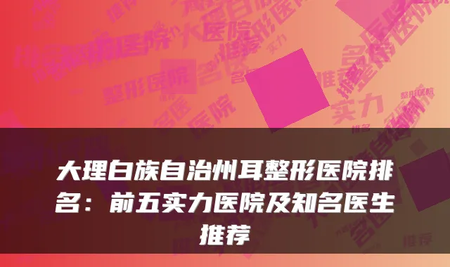大理白族自治州耳整形医院排名：前五实力医院及知名医生推荐