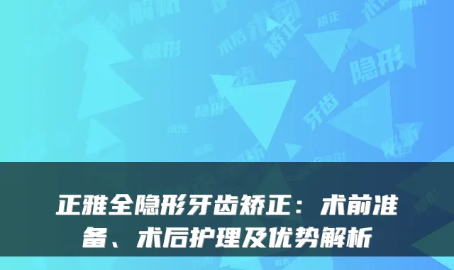 正雅全隐形牙齿矫正：术前准备、术后护理及优势解析