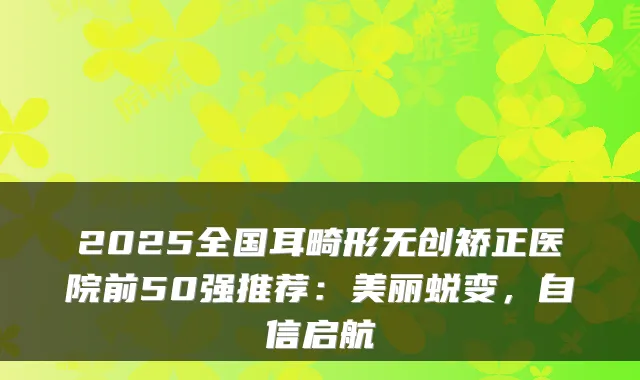 2025全国耳畸形无创矫正医院前50强推荐：美丽蜕变，自信启航