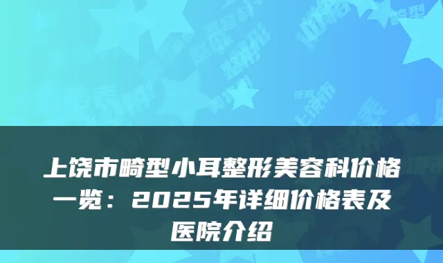 上饶市畸型小耳整形美容科价格一览:2025年详细价格表及医院介绍