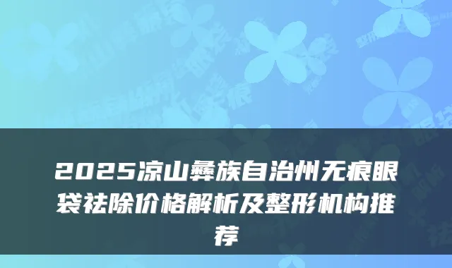 2025凉山彝族自治州无痕眼袋祛除价格解析及整形机构推荐