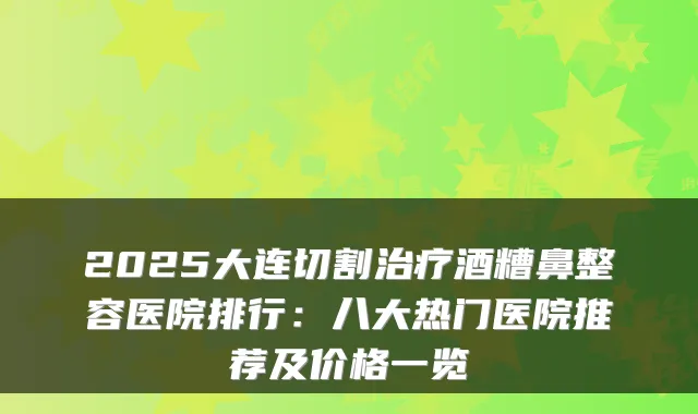 2025大连切割酒糟鼻整容医院排行:八大热门医院推荐及价格一览