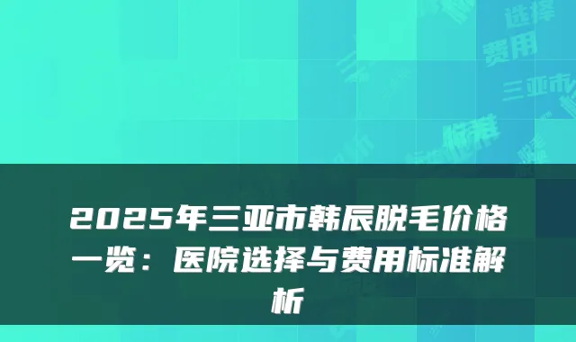 2025年三亚市韩辰脱毛价格一览:医院选择与费用标准解析