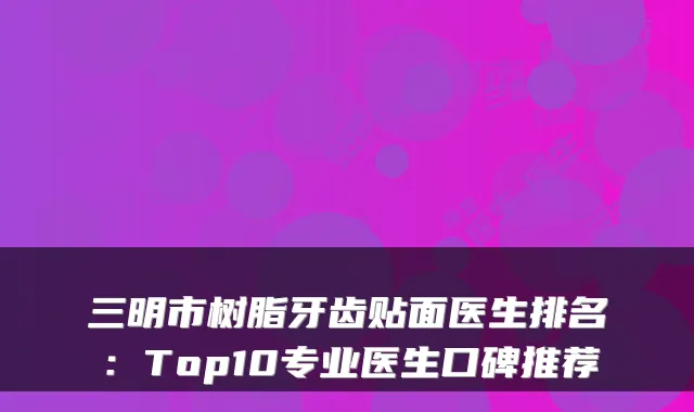 三明市树脂牙齿贴面医生排名：Top10专业医生口碑推荐