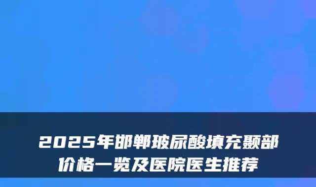 2025年邯郸玻尿酸填充颞部价格一览及医院医生推荐